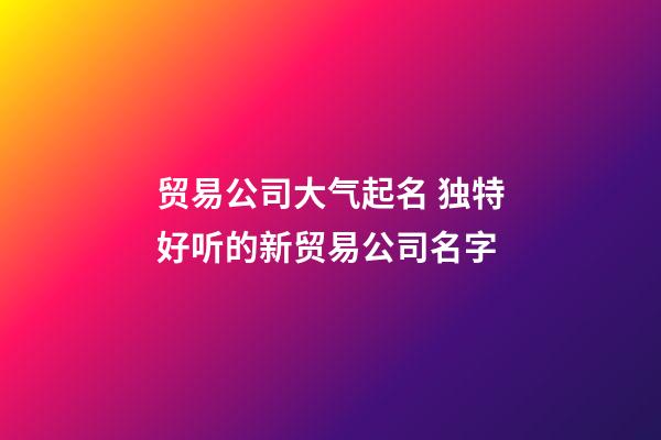 贸易公司大气起名 独特好听的新贸易公司名字-第1张-公司起名-玄机派